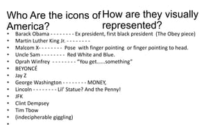 Who Are the icons of
America?
• Barack Obama - - - - - - - - Ex president, first black president (The Obey piece)
• Martin Luther King Jr. - - - - - - - -
• Malcom X- - - - - - - - Pose with finger pointing or finger pointing to head.
• Uncle Sam - - - - - - - - Red White and Blue.
• Oprah Winfrey - - - - - - - - “You get…...something”
• BEYONCÉ
• Jay Z
• George Washington - - - - - - - - MONEY,
• Lincoln - - - - - - - - Lil’ Statue? And the Penny!
• JFK
• Clint Dempsey
• Tim Tbow
• (indecipherable giggling)
How are they visually
represented?
 