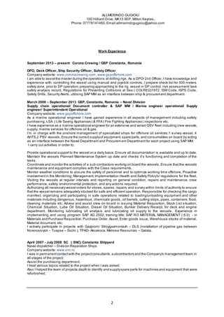 ALLMERINDO GUGIOIU
100 Hilliard Drive, MK13 9EP, Milton Keynes,
Phone: 07778141460; Email:allmerindogugioiu@yahoo.com
2
Work Experience
September 2013 – present Corona Crewing / GSP Constanta, Romania
DPO, Deck Officer, Ship Security Officer, Safety Officer
Company website: www.coronacrewing.com, www.gspoffshore.com
I am able to assistthe master during the operations at drilling rigs. As a DPO/ 2nd Officer, I have knowledge and
experience with: controlling the vessel using manual and joystick controls, I prepare check list for 500 meters
safety zone, prior to DP operation,preparing approaching to the rig, vessel in DP control, risk assessment/ task
safety analysis record, Regulations for Preventing Collisions at Sea ( COLREG)1972, ISM Code, ISPS Code,
Safety Drills, Security Alerts, utilising SAP MM as an interface between ship & procurement department.
March 2008 – September 2013 GSP, Constanta, Romania – Naval Division
Supply chain operational/ Document controller & SAP MM / Marine engineer operational/ Supply
engineer/ Superintendent Operational
Company website: www.gspoffshore.com
As a marine operational engineer I have gained experience in all aspects of management including safety,
purchasing, LSA ( Life Saving Appliances) & FFA ( Fire Fighting Appliances) inspections etc.
I have experience as a marine operational engineer for an extensive and varied OSV fleet including crew vessels,
supply, marine services for offshore oil & gas.
I’m in charge with the onshore management of specialized ships for offshore oil services:1 survey vessel, 4
AHTS,2 PSV vessels. Ensure the correctsupplyof equipment,spare parts,and consumables on board by acting
as an interface between the Naval Department and Procurem ent Department for each project using SAP MM.
I carry out activities in order to:
Provide operational support to the vessel on a daily basis.Ensure all documentation is available and up to date.
Maintain the vessels Planned Maintenance System up date and checks it’s functioning and completion of the
tasks.
Coordinate and monitor the activities of a sub-contractors working on board the vessels. Ensure that the vessels
maintenance and equipment complies with the Class requirements.
Monitor weather conditions to ensure the safety of personnel and to optimize working time offshore. Proactive
involvementin the Monitoring, Management,Implementation Health and Safety Policy's/ regulations for the fleet.
Visiting the vessels at regular intervals and reporting on general condition, repairs and maintenance, crew
performance, safety, environmental protection, and any actions required.
Authorizing all necessaryvessel orders for stores, spares, repairs and survey within limits of authority to ensure
that the vessel remains adequately stocked for safe and efficient operation. Responsible for checking the cargo
manifest, organizing and participating in safe operations related to loading/unloading equipment and other
materials including dangerous, hazardous, chemicals goods, oil barrels, cutting skips, pipes, containers, food,
cleaning materials etc. Advise and assist crew on board in issuing Material Requisition, Stock List situation,
Chemical Situation, Lube Oil Situation, Diesel Oil Situation, Bunker Delivery Receipt, for deck and engine
department. Monitoring lubricating oil analysis and lubricating oil supply to the vessels. Experience in
implementing and using program SAP AG 2002, training title: SAP R/3 MATERIAL MANAGEMENT ( 6.0) - in
Materials and Purchase Requisition, Purchase Order, Asset, Enter goods issue, Warehouse stocks of material,
Material document, etc;
I actively participate in projects with Gazprom/ Stroygazmontazh – DLS (installation of pipeline gas between
Novorossiysk – Tuapse – Sochi ), TPAO- Akcakoca, Melrose Resources – Galata.
April 2007 - July 2008 SC ( SNC) Constanta Shipyard
Naval dispatcher – Division Reparation Ships
Company website: www.snc.ro
I was in permanentcontactwith the projectconsultants,subcontractors and the Company's managementteam in
all stages of the project;
Assist the purchasing department;
I treat various topics related to the project when I was asked;
Also I helped the team of projects depth to identify and supplyspare parts for machines and equipment that were
refurbished;
 