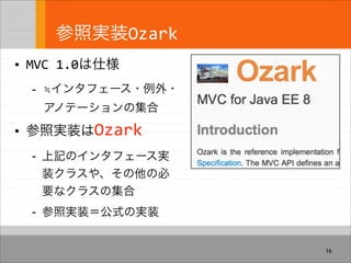 参照実装Ozark
• MVC 1.0は仕様
- ≒インタフェース・例外・
アノテーションの集合
• 参照実装はOzark
- 上記のインタフェース実
装クラスや、その他の必
要なクラスの集合
- 参照実装＝公式の実装
16
 