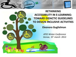 RETHINKING
  ACCESSIBILITY IN E-LEARNING:
 TOWARD DIDACTIC GUIDELINES
TO DESIGN INCLUSIVE ACTIVITIES
       Eleonora Guglielman

       ATEE Winter Conference
       Genoa, 07 march 2013
 