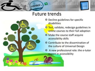 Future trends
     ✲ Decline guidelines for specific
       disabilities
     ✲ Test, validate, redesign guidelines in
       online courses to their full adoption
     ✲ Make the course staff acquire
       accessibility skills
     ✲ Contribute to the dissemination of
       the culture of Universal Design
     ✲ A new professional role: the e-tutor
       expert in accessibility
 