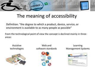 The meaning of accessibility
 Definition: “the degree to which a product, device, service, or
 environment is available to as many people as possible”

From the technological point of view the concept is declined mainly in three
areas:


      Assistive                   Web and                    Learning
    technologies             software standards         Management Systems
 