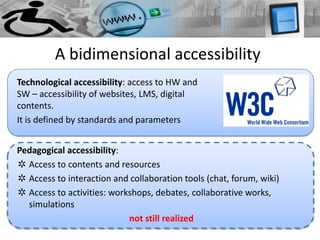 A bidimensional accessibility
Technological accessibility: access to HW and
SW – accessibility of websites, LMS, digital
contents.
It is defined by standards and parameters


Pedagogical accessibility:
✲ Access to contents and resources
✲ Access to interaction and collaboration tools (chat, forum, wiki)
✲ Access to activities: workshops, debates, collaborative works,
  simulations
                            not still realized
 