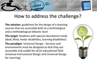 How to address the challenge?
The solution: guidelines for the design of e-learning
courses that are accessible both at a technological
and a methodological-didactic level
The target: Students with special educational needs
(deaf, blind, motor disabilities, learning disabilities)
The paradigm: Universal Design - Services and
environments must be designed so that they are
accessible and usable for all (in educational field:
Universal Instructional Design and Universal Design
for Learning)
 