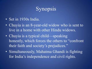 SynopsisSet in 1930s India.Chuyia is an 8-year-old widow who is sent to live in a home with other Hindu widows.Chuyia is a typical child—speaking honestly, which forces the others to “confront their faith and society’s prejudices.”Simultaneously, Mahatma Ghandi is fighting for India’s independence and civil rights.