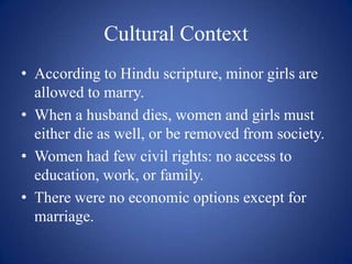 Cultural ContextAccording to Hindu scripture, minor girls are allowed to marry.When a husband dies, women and girls must either die as well, or be removed from society.Women had few civil rights: no access to education, work, or family.There were no economic options except for marriage.