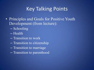 Key Talking PointsPrinciples and Goals for Positive Youth Development (from lecture):SchoolingHealthTransition to workTransition to citizenshipTransition to marriageTransition to parenthood