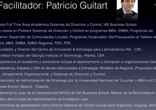 PA
esor Full Time Área Académica Sistemas de Dirección y Control, IAE Business School!
a clases en Profesor Sistemas de Dirección y Control en programas MBA, EMBA, Programas de
erno: Desarrollo de Comunidades Locales, Programas focalizados: Del Presupuesto al Tablero de
rol, MBA, EMBA, EMBA Regional, PDD, PDE.!
Fundador y Director del Centro de Innovación & Estrategia para Latinoamérica IAE - CIEL!
rofesor Invitado del Georgia Institute of Technology, Atlanta, USA!
xperiencia en academia y consultoría incluye el asesoramiento y formación a organizaciones líder
oamérica, España y USA en temas relacionados a Estrategia, Modelos de Negocio, Propuesta de
r, Alineamiento Organizacional, y Sistemas de Dirección y Control.!
icenciado en Administración de Empresas por la Universidad Nacional de Tucumán y MBA por CE
ness School, Madrid – España.!
almente es Juez de la Competencia NAVES de IAE Business School, Mentor de la Red Endeavor
mbro del Consejo de Administración de Fundación Leer.!
riormente se desempeñó como Director General de Tantum Group para Argentina, Uruguay, Boliv
Facilitador: Patricio Guitart!
 