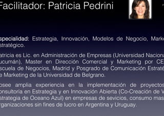 PA
specialidad: Estrategia, Innovación, Modelos de Negocio, Marke
stratégico.!
atricia es Lic. en Administración de Empresas (Universidad Naciona
ucumán), Master en Dirección Comercial y Marketing por CES
scuela de Negocios, Madrid y Posgrado de Comunicación Estraté
e Marketing de la Universidad de Belgrano.!
osee amplia experiencia en la implementación de proyectos
onsultoría en Estrategia y en Innovación Abierta (Co-Creación de V
strategia de Oceano Azul) en empresas de sevicios, consumo masi
rganizaciones sin ﬁnes de lucro en Argentina y Uruguay.!
Facilitador: Patricia Pedrini!
 