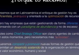 PA
¿Porqué lo hacemos?
reemos que en Latinoamérica el enfoque de gestión hoy es
ﬁcientista, jerárquico y orientado a la optimización de recursos
ero hay empresas que están gestionando de forma diferente
ensando con un paradigma de abundancia y no de escasez!
oles como Chief Strategy Ofﬁcer son claros agentes de camb
n estos momentos, pero necesitamos más "activistas"!
Queremos compartir y promover nuevas formas de gestión que
ermitan un desarrollo sostenido de la organización en término
e valor económico, humano y social !
 
