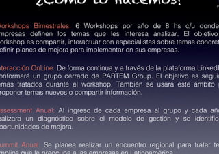 PA
¿Cómo lo Hacemos?
Workshops Bimestrales: 6 Workshops por año de 8 hs c/u donde
mpresas deﬁnen los temas que les interesa analizar. El objetivo
workshop es compartir, interactuar con especialistas sobre temas concret
eﬁnir planes de mejora para implementar en sus empresas.!
nteracción OnLine: De forma continua y a través de la plataforma LinkedI
onformará un grupo cerrado de PARTEM Group. El objetivo es seguir
emas tratados durante el workshop. También se usará este ámbito p
roponer temas nuevos o compartir información.!
ssessment Anual: Al ingreso de cada empresa al grupo y cada año
ealizara un diagnóstico sobre el modelo de gestión y se identiﬁca
portunidades de mejora.!
ummit Anual: Se planea realizar un encuentro regional para tratar te
 
