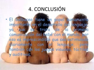 El balbuceo tiene un papel sumamente importante en el desarrollo del lenguaje, ya que se trata de la primera comunicación del bebé con el mundo; por eso es imprescindible que sea estimulado diariamente con el lenguaje, pero también con los juegos visuales, táctiles y auditivos. 4. CONCLUSIÓN 