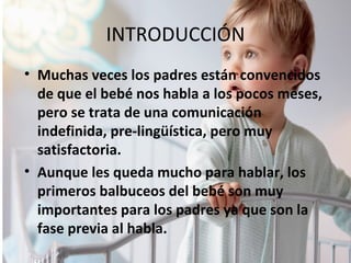 INTRODUCCIÓN Muchas veces los padres están convencidos de que el bebé nos habla a los pocos meses, pero se trata de una comunicación indefinida, pre-lingüística, pero muy satisfactoria. Aunque les queda mucho para hablar, los primeros balbuceos del bebé son muy importantes para los padres ya que son la fase previa al habla. 