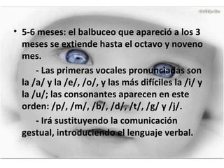 5-6 meses: el balbuceo que apareció a los 3 meses se extiende hasta el octavo y noveno mes. - Las primeras vocales pronunciadas son la /a/ y la /e/, /o/, y las más difíciles la /i/ y la /u/; las consonantes aparecen en este orden: /p/, /m/, /b/, /d/, /t/, /g/ y /j/.  - Irá sustituyendo la comunicación gestual, introduciendo el lenguaje verbal. 