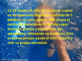 11-12 meses: El niño de 11 meses cuenta en su repertorio lingüístico con más de 5 palabras. En esta edad el niño ocupa el centro de atención en la familia cuyas acciones, gracias y ocurrencias son aplaudidas, reforzando su conducta. Esto es bueno porque ayuda al niño a sentir y vivir su propia identidad. 