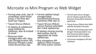 Microsite vs Mini Program vs Web Widget
• Format web utuh, tapi di
simplifikasi (aset hanya
hanya 1 file html dan
load-nya ringan)
• Tujuan khusus (fokus)
• Di-deploy di subdomain
yang melekat ke
induknya, atau di embed
di email
• Biasanya tidak
menggunakan API. Atau
juka menggunnakan API,
biasanya mengacu pada
induk domainnya saja.
• Format aplikasi tetapi
menggunakan
framework/lib khusus
kombinasi XML dan JS
• Tujuan khusus (fokus)
namun feature extended
dari induk aplikasinya.
• Di deploy masing-masing
oleh author, dan di
registerkan ke induk
aplikasinya.
• Bisa mengakses API
aplikasi induk maupun
API milik author sendiri.
• Format web namun dengan
ukuran display yang kecil dan
biasanya dimasukkan kedalam
tag iframe
• Tujuan khusus (fokus) dan lebih
spesifik daripada microsite
• Di-deploy di hosting yang sama
dengan induknya/author-nya.
Dan biasanya bukan bagian
yang terpisah dari induknya.
• Umumnya mengakses API dari
induknya.
 