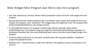 Web-Widget-Mini-Program dan Micro-site-mini-program
• Dari slide sebelumnya, kita bisa sekilas melihat perbedaan antara microsite, web widget dan mini
program.
• Ada banyak kemiripan tetapi setidaknya ada 1 perbedaan utama antara web widget & micro site
dengan mini program, yaitu “backbone” API tunggal yang memungkinkan antar mini program bisa
berkomunikasi/berkolaborasi satu dengan lainnya.
• Ini dimungkinkan karena mini program melekat pada sebuah superapp. Walau dalam
perkembangannya, mini program yang sama juga bisa menempel pada beberapa superapp. Ini
perbedaan mendasar dari cara kerja dibelakang layar antara microsite & web widget dengan mini
program.
• Untuk itu dalam studi kasus ini, kita perlu mendefisinikan API yang akan dijadikan “backbone”
supaya bisa dipakai bersama.
• Backbone API = shared functions, single main identity, memungkinkan session sharing dan omni-
channel
 