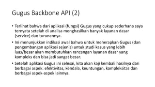 Gugus Backbone API (2)
• Terlihat bahwa dari aplikasi (fungsi) Gugus yang cukup sederhana saya
ternyata setelah di analisa menghasilkan banyak layanan dasar
(service) dan turunannya.
• Ini menunjukkan indikasi awal bahwa untuk menerapkan Gugus (dan
pengembangan aplikasi sejenis) untuk studi kasus yang lebih
luas/besar akan membutuhkan rancangan layanan dasar yang
kompleks dan bisa jadi sangat besar.
• Setelah aplikasi Gugus ini selesai, kita akan kaji kembali hasilnya dari
berbagai aspek: efektivitas, kendala, keuntungan, kompleksitas dan
berbagai aspek-aspek lainnya.
 