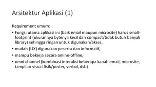Arsitektur Aplikasi (1)
Requirement umum:
• Fungsi utama aplikasi ini (baik email maupun microsite) harus small-
footprint (ukurannya bytenya kecil dan compact/tidak butuh banyak
library) sehingga ringan untuk digunakan/akses,
• mudah (UX) digunakan peserta dan informatif,
• mampu bekerja secara online-offline,
• omni channel (kombinasi interaksi beberapa kanal: email, microsite,
tampilan visual fisik/poster, verbal, dsb)
 