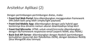 Arsitektur Aplikasi (2)
Dengan pertimbangan-pertimbangan diatas, maka:
• Front End Web Portal: bisa dikembangkan menggunakan framework
SPA (lebih baik yang lebih simple/light payload)
• Front End Mobile App: dikembangkan dengan pola hybrid agar
kontennya bisa dinamis namun ukuran downloadnya tetap kecil
• Front End Microsite: HTML untuk email/microsite dikembangkan
dengan lib/framework responsive-email (seperti MJML atau HEML)
• Back End API Server: dikembangkan dengan NodeJS (pertimbangan
kemudahan Javascript dan fleksibilitas JSON), dengan database NoSQL
(bisa MongoDB atau lainnya)
 