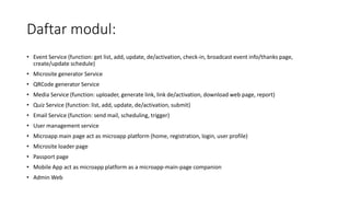 Daftar modul:
• Event Service (function: get list, add, update, de/activation, check-in, broadcast event info/thanks page,
create/update schedule)
• Microsite generator Service
• QRCode generator Service
• Media Service (function: uploader, generate link, link de/activation, download web page, report)
• Quiz Service (function: list, add, update, de/activation, submit)
• Email Service (function: send mail, scheduling, trigger)
• User management service
• Microapp main page act as microapp platform (home, registration, login, user profile)
• Microsite loader page
• Passport page
• Mobile App act as microapp platform as a microapp-main-page companion
• Admin Web
 