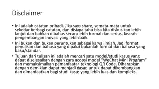 Disclaimer
• Ini adalah catatan pribadi. Jika saya share, semata-mata untuk
sekedar berbagi catatan, dan disiapa tahu bisa kita diskusikan lebih
lanjut dan bahkan dibahas secara lebih formal dan serius, kearah
pengembangan inovasi yang lebih baik.
• Ini bukan dan bukan peruntukan sebagai karya ilmiah. Jadi format
penulisan dan bahasa yang dipakai bukanlah format dan bahasa yang
baku/standar.
• Tujuan dari tulisan ini adalah mencari satu model/studi kasus yang
dapat diselesaikan dengan cara adopsi model “WeChat Mini Program”
dan memaksimalkan pemanfaatan teknologi QR Code. Diharapkan
dengan demikian dapat menjadi dasar, untuk dapat dikembangkan
dan dimanfaatkan bagi studi kasus yang lebih luas dan kompleks.
 