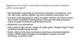 Bagaimana cara mudah untuk dapat melakukan pendataan kegiatan
publik secara digital?
• Memanfaatkan teknologi umum/awam misalnya: smartphone, web
site, QR Code, aplikasi-aplikasi yg umum dipakai masyarakat luas.
• Gunakan teknologi generik sebisa mungkin. Hindari start-from-sratch,
atau malah membuat framework baru (kecuali memang ditujukan
untuk menjadi framework publik/opensource)
• Mudahkan cara pemakaian.
• Fokus pada fungsi intinya. Jangan di “gado-gado” dengan fungsi-fungsi
tambahan/pendamping lainnya.
• Dalam slide ini kita akan membahas studi kasus mendata kegiatan
pelaku UMKM pada berbagai acara/kegiatan seperti seminar,
workshop, sarasehan, dsb.
 