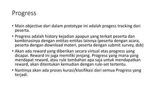 Progress
• Main objective dari dalam prototype ini adalah progess tracking dari
peserta.
• Progress adalah history kejadian apapun yang terkait peserta dan
kombinasinya dengan entitas-entitas lainnya (peserta dengan acara,
peserta dengan download materi, peserta dengan submit survey, dsb)
• Akan ada reward yang diberikan secara virtual atas progress yang
dicapai. Reward ini juga memiliki jenjang. Progress yang mana yang
mendapat reward, atau rule tambahan apa saja untuk mendapatkan
reward, akan ditentukan kemudian dengan rule-set tertentu.
• Nantinya akan ada proses kurasi/klasifikasi dari semua Progress yang
terjadi.
 