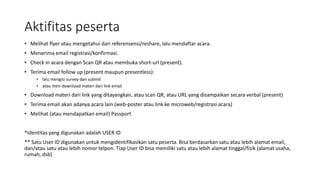 Aktifitas peserta
• Melihat flyer atau mengetahui dari referensensi/reshare, lalu mendaftar acara.
• Menerima email registrasi/konfirmasi.
• Check in acara dengan Scan QR atau membuka short-url (present).
• Terima email follow up (present maupun presentless):
• lalu mengisi survey dan submit
• atau men-download materi dari link email
• Download materi dari link yang ditayangkan, atau scan QR, atau URL yang disampaikan secara verbal (present)
• Terima email akan adanya acara lain (web-poster atau link ke microweb/registrasi acara)
• Melihat (atau mendapatkan email) Passport
*Identitas yang digunakan adalah USER ID
** Satu User ID digunakan untuk mengidentifikasikan satu peserta. Bisa berdasarkan satu atau lebih alamat email,
dan/atau satu atau lebih nomor telpon. Tiap User ID bisa memiliki satu atau lebih alamat tinggal/fisik (alamat usaha,
rumah, dsb)
 