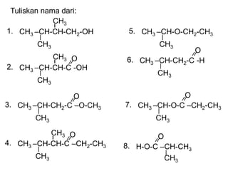 Tuliskan nama dari:
CH3 –CH-CH-CH2-OH
CH3
1.
CH3
CH3 –CH-CH-C -OH
CH3
2.
CH3 O
CH3 –CH-CH2-C –O-CH3
CH3
3.
O
CH3 –CH-CH-C –CH2-CH3
CH3
4.
CH3 O
CH3 –CH-O-CH2-CH3
CH3
5.
CH3 –CH-CH2-C -H
CH3
6.
O
CH3 –CH-O-C –CH2-CH3
CH3
7.
O
H-O-C –CH-CH3
8.
O
CH3
 