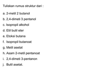 Tuliskan rumus struktur dari :
a. 2-metil 2 butanol
b. 2,4-dimeti 3 pentanol
c. Isopropil alkohol
d. Etil butil eter
e. Etoksi butana
f. Isopropil butanoat
g. Metil asetat
h. Asam 2-metil pentanoat
i. 2,4-dimeti 3-pentanon
j. Butil asetat.
 