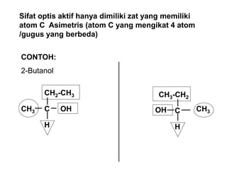 Sifat optis aktif hanya dimiliki zat yang memiliki
atom C Asimetris (atom C yang mengikat 4 atom
/gugus yang berbeda)
CONTOH:
2-Butanol
C
CH3 OH
H
CH2-CH3
C CH3
OH
H
CH3-CH2
 