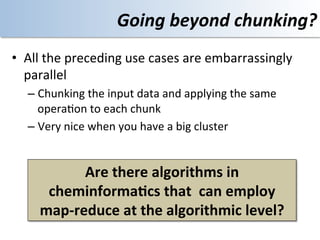 Going	
  beyond	
  chunking?	
  
•  All	
  the	
  preceding	
  use	
  cases	
  are	
  embarrassingly	
  
   parallel	
  	
  
    –  Chunking	
  the	
  input	
  data	
  and	
  applying	
  the	
  same	
  
       opera<on	
  to	
  each	
  chunk	
  
    –  Very	
  nice	
  when	
  you	
  have	
  a	
  big	
  cluster	
  


               Are	
  there	
  algorithms	
  in	
  	
  
        cheminforma@cs	
  that	
  	
  can	
  employ	
  	
  
       map-­‐reduce	
  at	
  the	
  algorithmic	
  level?	
  
 