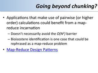 Going	
  beyond	
  chunking?	
  
•  Applica<ons	
  that	
  make	
  use	
  of	
  pairwise	
  (or	
  higher	
  
   order)	
  calcula<ons	
  could	
  beneﬁt	
  from	
  a	
  map-­‐
   reduce	
  incarna<on	
  
    –  Doesn’t	
  necessarily	
  avoid	
  the	
  O(N2)	
  barrier	
  
    –  Bioisostere	
  iden<ﬁca<on	
  is	
  one	
  case	
  that	
  could	
  be	
  
       rephrased	
  as	
  a	
  map-­‐reduce	
  problem	
  
•  Map-­‐Reduce	
  Design	
  PaOerns	
  
 