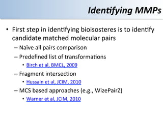 Iden4fying	
  MMPs	
  
•  First	
  step	
  in	
  iden<fying	
  bioisosteres	
  is	
  to	
  iden<fy	
  
   candidate	
  matched	
  molecular	
  pairs	
  
    –  Naïve	
  all	
  pairs	
  comparison	
  
    –  Predeﬁned	
  list	
  of	
  transforma<ons	
  	
  
           •  Birch	
  et	
  al,	
  BMCL,	
  2009	
  
    –  Fragment	
  intersec<on	
  
           •  Hussain	
  et	
  al,	
  JCIM,	
  2010	
  
    –  MCS	
  based	
  approaches	
  (e.g.,	
  WizePairZ)	
  
           •  Warner	
  et	
  al,	
  JCIM,	
  2010	
  
    	
  
 