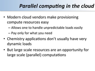 Parallel	
  compu4ng	
  in	
  the	
  cloud	
  
•  Modern	
  cloud	
  vendors	
  make	
  provisioning	
  
   compute	
  resources	
  easy	
  
    –  Allows	
  one	
  to	
  handle	
  unpredictable	
  loads	
  easily	
  
    –  Pay	
  only	
  for	
  what	
  you	
  need	
  
•  Chemistry	
  applica<ons	
  don’t	
  usually	
  have	
  very	
  
   dynamic	
  loads	
  
•  But	
  large	
  scale	
  resources	
  are	
  an	
  opportunity	
  for	
  
   large	
  scale	
  (parallel)	
  computa<ons	
  
 
