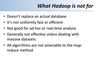What	
  Hadoop	
  is	
  not	
  for	
  
•  Doesn’t	
  replace	
  an	
  actual	
  database	
  
•  It’s	
  not	
  uniformly	
  fast	
  or	
  eﬃcient	
  
•  Not	
  good	
  for	
  ad	
  hoc	
  or	
  real-­‐<me	
  analysis	
  
•  Generally	
  not	
  eﬀec<ve	
  unless	
  dealing	
  with	
  
   massive	
  datasets	
  
•  All	
  algorithms	
  are	
  not	
  amenable	
  to	
  the	
  map-­‐
   reduce	
  method	
  
 