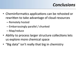 Conclusions	
  
•  Cheminforma<cs	
  applica<ons	
  can	
  be	
  rehosted	
  or	
  
   rewriOen	
  to	
  take	
  advantage	
  of	
  cloud	
  resources	
  
    –  Remotely	
  hosted	
  	
  
    –  Embarrassingly	
  parallel	
  /	
  chunked	
  
    –  Map/reduce	
  	
  
•  Ability	
  to	
  process	
  larger	
  structure	
  collec<ons	
  lets	
  
   us	
  explore	
  more	
  chemical	
  space	
  
•  “Big	
  data”	
  isn’t	
  really	
  that	
  big	
  in	
  chemistry	
  
 
