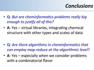 Conclusions	
  
•  Q:	
  But	
  are	
  cheminforma/cs	
  problems	
  really	
  big	
  
   enough	
  to	
  jus/fy	
  all	
  of	
  this?	
  	
  
•  A:	
  Yes	
  –	
  virtual	
  libraries,	
  integra<ng	
  chemical	
  
   structure	
  with	
  other	
  types	
  and	
  scales	
  of	
  data	
  

•  Q:	
  Are	
  there	
  algorithms	
  in	
  cheminforma/cs	
  that	
  	
  
   can	
  employ	
  map-­‐reduce	
  at	
  the	
  algorithmic	
  level?	
  
•  A:	
  Yes	
  –	
  especially	
  when	
  we	
  consider	
  problems	
  
   with	
  a	
  combinatorial	
  ﬂavor	
  
 