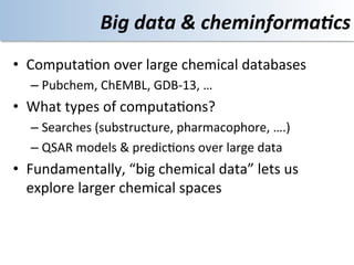 Big	
  data	
  &	
  cheminforma4cs	
  
•  Computa<on	
  over	
  large	
  chemical	
  databases	
  
   –  Pubchem,	
  ChEMBL,	
  GDB-­‐13,	
  …	
  
•  What	
  types	
  of	
  computa<ons?	
  
   –  Searches	
  (substructure,	
  pharmacophore,	
  ….)	
  
   –  QSAR	
  models	
  &	
  predic<ons	
  over	
  large	
  data	
  
•  Fundamentally,	
  “big	
  chemical	
  data”	
  lets	
  us	
  
   explore	
  larger	
  chemical	
  spaces	
  
 
