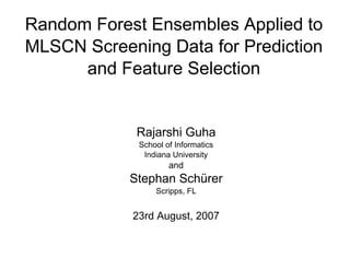 Random Forest Ensembles Applied to
MLSCN Screening Data for Prediction
      and Feature Selection


             Rajarshi Guha
             School of Informatics
              Indiana University
                     and
            Stephan Schürer
                 Scripps, FL


            23rd August, 2007