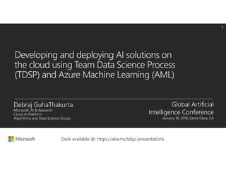 Developing and deploying AI solutions on
the cloud using Team Data Science Process
(TDSP) and Azure Machine Learning (AML)
Global Artificial
Intelligence Conference
January 18, 2018, Santa Clara, CA
Deck available @: https://aka.ms/tdsp-presentations
 