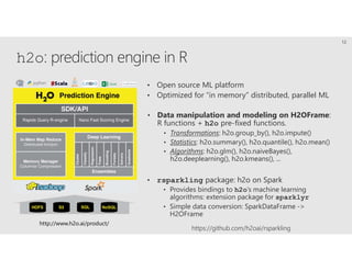 h2o: prediction engine in R
http://www.h2o.ai/product/
• Open source ML platform
• Optimized for “in memory” distributed, parallel ML
• Data manipulation and modeling on H2OFrame:
R functions + h2o pre-fixed functions.
• Transformations: h2o.group_by(), h2o.impute()
• Statistics: h2o.summary(), h2o.quantile(), h2o.mean()
• Algorithms: h2o.glm(), h2o.naiveBayes(),
h2o.deeplearning(), h2o.kmeans(), ...
• rsparkling package: h2o on Spark
• Provides bindings to h2o’s machine learning
algorithms: extension package for sparklyr
• Simple data conversion: SparkDataFrame ->
H2OFrame
12
https://github.com/h2oai/rsparkling
 