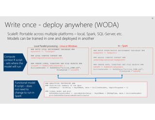 Write once - deploy anywhere (WODA)
ScaleR: Portable across multiple platforms – local, Spark, SQL-Server, etc.
Models can be trained in one and deployed in another
### SETUP SPARK/HADOOP ENVIRONMENT VARIABLES ###
mySparkCC <- RxSpark()
### HADOOP COMPUTE CONTEXT ###
rxSetComputeContext(mySparkCC)
### CREATE HDFS, DIRECTORY AND FILE OBJECTS ###
hdfsFS <- RxHdfsFileSystem()
AirlineDataSet <- RxXdfData(“airline_20MM.xdf”,
fileSystem = hdfsFS)
### ANALYTICAL PROCESSING ###
### Statistical Summary of the data
rxSummary( ~ ArrDelay + DayOfWeek, data = AirlineDataSet, reportProgress = 1)
### Linear model and plot
hdfsXdfArrLateLinMod <- rxLinMod(ArrDelay ~ DayOfWeek + CRSDepTime, data = AirlineDataSet)
plot(hdfsXdfArrLateLinMod$coefficients)
### SETUP LOCAL ENVIRONMENT VARIABLES ###
myLocalCC <- “localpar”
### LOCAL COMPUTE CONTEXT ###
rxSetComputeContext(myLocalCC)
### CREATE LINUX, DIRECTORY AND FILE OBJECTS ###
linuxFS <- RxNativeFileSystem( )
AirlineDataSet <- RxXdfData(“airline_20MM.xdf”,
fileSystem = linuxFS)
Local Parallel processing - Linux or Windows In – Spark
Compute
context R script
- sets where the
model will run
Functional model
R script – does
not need to
change to run in
Spark
16
 