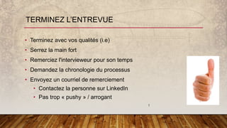 TERMINEZ L’ENTREVUE
• Terminez avec vos qualités (i.e)
• Serrez la main fort
• Remerciez l'intervieweur pour son temps
• Demandez la chronologie du processus
• Envoyez un courriel de remerciement
• Contactez la personne sur LinkedIn
• Pas trop « pushy » / arrogant
!
 