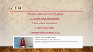 VIDEOS
1. Diversity and Inclusion in the Workplace
2. Questions to Ask the Interviewer
3. Face to Face interview tips
4. Phone Interview tips
5. Interview Series with Belen Welch
 