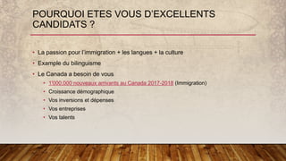 POURQUOI ETES VOUS D’EXCELLENTS
CANDIDATS ?
• La passion pour l’immigration + les langues + la culture
• Example du bilinguisme
• Le Canada a besoin de vous
• 1'000,000 nouveaux arrivants au Canada 2017-2018 (Immigration)
• Croissance démographique
• Vos inversions et dépenses
• Vos entreprises
• Vos talents
 