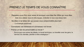 • Rappelez-vous d'où vous venez et pourquoi vous êtes fier d'être qui vous êtes.
• Cela vous aidera, vous et votre équipe, à décider si vous vous situez bien.
• Ne dites ni ne faites rien qui puisse vous compromettre plus tard
• (i.e Exemple personnel)
• Connaissez vos faiblesses et connaissez vos forces
• Prenez un test de personnalité au travail ?
• Est-ce que vous aimez les détails, le travail technique, ou travailler avec les gens, le
service à la clientèle, planifier et être stratégique ?
PRENEZ LE TEMPS DE VOUS CONNAÎTRE
 