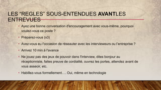 LES “REGLES” SOUS-ENTENDUES AVANTLES
ENTREVUES
• Ayez une bonne conversation d'encouragement avec vous-même, pourquoi
voulez-vous ce poste ?
• Préparez-vous (x3)
• Avez-vous eu l'occasion de réseauter avec les intervieweurs ou l’entreprise ?
• Arrivez 10 min à l'avance
• Ne jouez pas des jeux de pouvoir dans l'interview, dites bonjour au
réceptionniste, faites preuve de cordialité, ouvrez les portes, attendez avant de
vous asseoir, etc.
• Habillez-vous formellement…. Oui, même en technologie
 