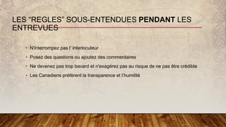 LES “REGLES” SOUS-ENTENDUES PENDANT LES
ENTREVUES
• N'interrompez pas l’ interlocuteur
• Posez des questions ou ajoutez des commentaires
• Ne devenez pas trop bavard et n'exagérez pas au risque de ne pas être crédible
• Les Canadiens préfèrent la transparence et l’humilité
 